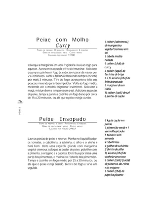 Peixe                       com Molho                            1 colher (sobremesa)
                                            Curry                                de margarina
                TEMPO   DE PREPARO :   30   MINUTOS     R ENDIMENTO: 6 PORÇÕES   vegetal cremosa sem
                        G RAU   DE DIFICULDADE: FÁCIL      CUSTO: MÉDIO          sal
                                CALORIAS          PORÇÃO: 172,00
                                                                                 1 cebola média
                                            POR


                                                                                 ralada
                                                                                 1 colher (chá) de
         Coloque a margarina em uma frigideira e leve ao fogo para
                                                                                 curry
         aquecer. Acrescente a cebola e frite até murchar. Adicione
                                                                                 1 colher (sopa) de
         o curry e cozinhe em fogo brando, sem parar de mexer por
                                                                                 farinha de trigo
         2 a 3 minutos. Junte a farinha e mexendo sempre cozinhe
                                                                                 1 e ½ xícara (chá) de
         por mais 3 minutos. Tire do fogo, acrescente o leite aos
                                                                                 leite desnatado
         poucos, mexendo para não empelotar. Volte ao fogo médio,
                                                                                 1 maçã verde em
         mexendo até o molho engrossar levemente. Adicione a
                                                                                 cubos
         maçã, misture bem e tempere com o sal. Adicione as postas
                                                                                 ½ colher (café) de sal
         de peixe, tampe a panela e cozinhe em fogo baixo por cerca
                                                                                 6 postas de cação
         de 15 a 20 minutos, ou até que o peixe esteja cozido.
76
PEIXES




                  Peixe                          Ensopado                        1 kg de cação em
                  TEMPO DE      PREPARO :   1     R ENDIMENTO: 5 PORÇÕES
                                                HORA
                                                                                 postas
                     G RAU      DE DIFICULDADE: MÉDIO   CUSTO: MÉDIO
                                 CALORIAS POR PORÇÃO: 294,57                     1 pimentão verde e 1
                                                                                 vermelho picados
                                                                                 5 tomates sem
         Lave as postas de peixe e reserve. Ponha no liquidificador              semente
         os tomates, a cebolinha, a salsinha, o alho e o vinho e                 4 cebolinhas
         bata bem. Unte uma caçarola grande com margarina                        4 galhos de salsinha
         vegetal cremosa, coloque as postas de peixe, polvilhe com               2 dentes de alho
         a pimenta, o orégano e a páprica. Distribua por cima uma                ½ xícara (chá) de
         parte dos pimentões, o molho e o restante dos pimentões.                vinho branco seco
         Tampe e cozinhe em fogo médio por 25 a 30 minutos, ou                   1 colher (café) (cada)
         até que o peixe esteja cozido. Retire do fogo e sirva em                de pimenta-do-reino
         seguida.                                                                e de orégano
                                                                                 1 colher (chá) de
                                                                                 páprica picante
 