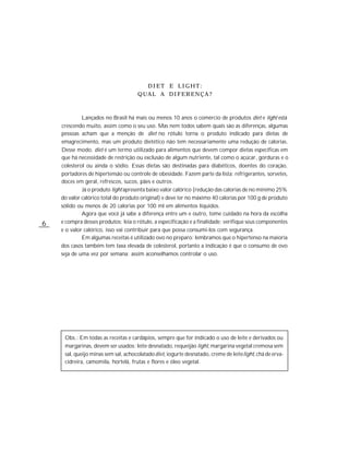 DIET E LIGHT:
                                     QUAL A DIFERENÇA?



             Lançados no Brasil há mais ou menos 10 anos o comércio de produtos diet e light está
    crescendo muito, assim como o seu uso. Mas nem todos sabem quais são as diferenças, algumas
    pessoas acham que a menção de diet no rótulo torna o produto indicado para dietas de
    emagrecimento, mas um produto dietético não tem necessariamente uma redução de calorias.
    Desse modo, diet é um termo utilizado para alimentos que devem compor dietas específicas em
    que há necessidade de restrição ou exclusão de algum nutriente, tal como o açúcar, gorduras e o
    colesterol ou ainda o sódio. Essas dietas são destinadas para diabéticos, doentes do coração,
    portadores de hipertensão ou controle de obesidade. Fazem parte da lista: refrigerantes, sorvetes,
    doces em geral, refrescos, sucos, pães e outros.
             Já o produto light apresenta baixo valor calórico (redução das calorias de no mínimo 25%
    do valor calórico total do produto original) e deve ter no máximo 40 calorias por 100 g de produto
    sólido ou menos de 20 calorias por 100 ml em alimentos líquidos.
             Agora que você já sabe a diferença entre um e outro, tome cuidado na hora da escolha
6   e compra desses produtos; leia o rótulo, a especificação e a finalidade; verifique seus componentes
    e o valor calórico, isso vai contribuir para que possa consumi-los com segurança.
             Em algumas receitas é utilizado ovo no preparo: lembramos que o hipertenso na maioria
    dos casos também tem taxa elevada de colesterol, portanto a indicação é que o consumo de ovo
    seja de uma vez por semana; assim aconselhamos controlar o uso.




     Obs.: Em todas as receitas e cardápios, sempre que for indicado o uso de leite e derivados ou
     margarinas, devem ser usados: leite desnatado, requeijão light, margarina vegetal cremosa sem
     sal, queijo minas sem sal, achocolatado diet, iogurte desnatado, creme de leite light, chá de erva-
     cidreira, camomila, hortelã, frutas e flores e óleo vegetal.
 