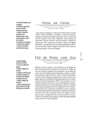 4 trilhas limpas com
a cabeça
                                   Peixe                          ao       Forno
                                 TEMPO   DE PREPARO :    45         R ENDIMENTO: 4 PORÇÕES
2 colheres (sopa) de
                                                                 MINUTOS
                                         G RAU   DE DIFICULDADE: MÉDIO  CUSTO: MÉDIO
suco de limão                                     CALORIAS POR PORÇÃO: 190,36
2 dentes de alho
1 colher (chá) de        Lave o peixe e enxugue-o. Faça uma mistura com o suco de
orégano seco             limão, o alho amassado, o orégano e a pimenta a gosto;
pimenta-do-reino         esfregue-a no peixe por dentro e por fora; reserve. Unte uma
2 pimentões verdes       fôrma refratária com óleo, disponha uma camada de
em rodelas               pimentão, uma de tomate e outra de cebola. Coloque os
4 tomates em rodelas     peixes por cima, regue com o vinho e cubra com papel-
1 cebola em rodelas      alumínio. Leve para assar em forno preaquecido a 190ºC,
1 xícara (chá) de        por 25 minutos. Retire o papel e asse por mais 5 minutos,
vinho branco seco        ou até que doure. Sirva em seguida.




                                                                                             PEIXES
                         Filé de Peixe com Uva                                               77
                                  TEMPO DE       PREPARO :   1     R ENDIMENTO: 8 PORÇÕES
1 kg de badejo
                                                                 HORA
                                     G RAU       DE DIFICULDADE: MÉDIO   CUSTO: MÉDIO
50 ml de vinho                                   CALORIAS POR PORÇÃO: 192,00
½ xícara (chá) de
água                     Misture o vinho, a água, o suco de limão e o sal. Regue os
1 colher (sopa) de       filés com essa mistura e deixe por 10 minutos. Coloque-os
limão                    em um refratário untado com margarina, um ao lado do
½ colher (café) de sal   outro. Em uma frigideira de fundo grosso, coloque 1 colher
3 colheres (sopa) de     de margarina, espere derreter, junte o coentro picadinho,
margarina vegetal        misture, retire do fogo e despeje sobre os filés. Cubra com
cremosa sem sal          papel-alumínio, deixando uma pequena abertura no canto,
1 colher (sopa) de       e leve ao forno preaquecido a 180ºC, para assar por 10 a 12
coentro                  minutos. Retire-os do forno e, com uma espátula, transfira-
1 colher (sobremesa)     os para uma travessa. Coe o molho que se formou, coloque
de farinha de trigo      em uma panela pequena e leve ao fogo para ferver e reduzir.
200 g de uva itália      À parte derreta o restante da margarina e junte a farinha,
                         mexendo vigorosamente. Acrescente o molho do cozimento,
                         sem parar de mexer. Quando formar um caldo cremoso,
                         junte as uvas, cortadas ao meio e sem as sementes, misture
                         e deixe 2 a 3 minutos, para aquecer. Retire do fogo, despeje
                         sobre os filés e sirva em seguida.
 