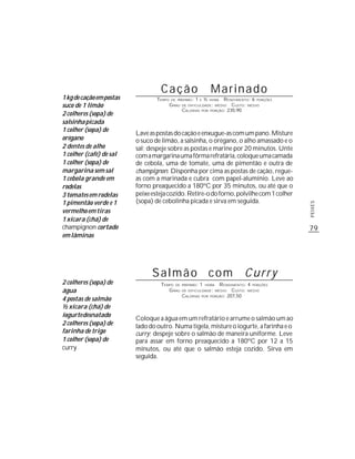 Cação                              Marinado
1 kg de cação em postas           TEMPO   DE PREPARO :   1    E   ½   HORA  R ENDIMENTO: 6 PORÇÕES
suco de 1 limão                           G RAU   DE DIFICULDADE: MÉDIO         CUSTO: MÉDIO
                                                  CALORIAS    POR     PORÇÃO: 230,90
2 colheres (sopa) de
salsinha picada
1 colher (sopa) de
                          Lave as postas do cação e enxugue-as com um pano. Misture
orégano                   o suco de limão, a salsinha, o orégano, o alho amassado e o
2 dentes de alho          sal; despeje sobre as postas e marine por 20 minutos. Unte
1 colher (café) de sal    com a margarina uma fôrma refratária, coloque uma camada
1 colher (sopa) de        de cebola, uma de tomate, uma de pimentão e outra de
margarina sem sal         champignon. Disponha por cima as postas de cação, regue-
1 cebola grande em        as com a marinada e cubra com papel-alumínio. Leve ao
rodelas                   forno preaquecido a 180ºC por 35 minutos, ou até que o
3 tomates em rodelas      peixe esteja cozido. Retire-o do forno, polvilhe com 1 colher
1 pimentão verde e 1      (sopa) de cebolinha picada e sirva em seguida.




                                                                                                     PEIXES
vermelho em tiras
1 xícara (chá) de
champignon cortado                                                                                   79
em lâminas




                                Salmão com                                           Curry
2 colheres (sopa) de               TEMPO DE       PREPARO :   1   HORA    R ENDIMENTO: 4 PORÇÕES
água                                  G RAU       DE DIFICULDADE: MÉDIO         CUSTO: MÉDIO
                                                  CALORIAS            PORÇÃO: 207,50
4 postas de salmão
                                                              POR


½ xícara (chá) de
iogurte desnatado
                          Coloque a água em um refratário e arrume o salmão um ao
2 colheres (sopa) de      lado do outro. Numa tigela, misture o iogurte, a farinha e o
farinha de trigo          curry; despeje sobre o salmão de maneira uniforme. Leve
1 colher (sopa) de        para assar em forno preaquecido a 180ºC por 12 a 15
curry                     minutos, ou até que o salmão esteja cozido. Sirva em
                          seguida.
 