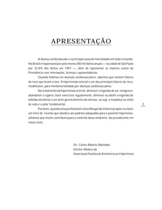 APRESENTAÇÃO

       A doença cardiovascular é a principal causa de mortalidade em todo o mundo.
No Brasil é responsável por pelo menos 300 mil óbitos anuais — na cidade de São Paulo
por 32,8% dos óbitos em 1997 —, além de representar os maiores custos da
Previdência com internações, licenças e aposentadorias.
       Quando falamos em doenças cardiovasculares, sabemos que existem fatores
de risco que levam a isso. A hipertensão arterial é um dos principais fatores de risco,
modificável, para morbimortalidade por doenças cardiovasculares.
       No tratamento da hipertensão arterial, diminuir a ingestão de sal, emagrecer,
abandonar o cigarro, fazer exercícios regularmente, diminuir ou abolir a ingestão de
bebidas alcoólicas e um bom gerenciamento do estresse, ou seja, a mudança no estilo
de vida é o pilar fundamental.                                                            7
       Portanto, quando uma profissional como Margarida Valenzi propõe-se a fazer
um livro de receitas que obedece aos padrões adequados para o paciente hipertenso,
achamos que muito contribuirá para o controle dessa síndrome, tão prevalecente em
nosso meio.




                                     Dr. Carlos Alberto Machado
                                     Diretor Médico da
                                     Associação Paulista de Assistência ao Hipertenso
 