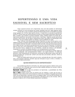 HIPERTENSÃO E UMA VIDA
S AU D Á V E L E S E M S A C R I F Í C I O

          Hoje é possível conviver com a hipertensão, levar uma vida saudável, ter alimentação
variada e diminuir os riscos de doenças do coração, bastando, para isso, seguir algumas regras.
          Pressão alta é o que os médicos chamam de hipertensão arterial, um problema que pode
atingir qualquer um. O termo hiper significa demais, e tensão refere-se à pressão nas paredes das
artérias. É comum achar que somente pessoas nervosas ou tensas podem desenvolver hipertensão.
Mas a verdade é que mesmos as pessoas tranqüilas, calmas, também podem ter pressão alta. A
hipertensão geralmente não produz sintomas que a identifique. Algumas pessoas apresentam
sintomas, como tontura, dor de cabeça e sangramentos nasais, que podem ser identificados como
hipertensão, mas que também podem ser devidos a outros problemas de saúde.
          Hoje, vinte por cento da população adulta é hipertensa, ou seja, cerca de quinze a vinte
milhões de pessoas. A grande maioria delas não sabe que tem pressão alta, pois muitas vezes não
existe nenhum sintoma. Para saber é necessário medir a pressão, coisa que muito poucas pessoas
têm o hábito de fazer. Na maioria a pressão alta não tem cura, mas tem tratamento. O tratamento
pode ser feito com e sem medicamentos. Hoje é possível normalizar ou controlar a pressão alta
com exercícios físicos, redução de sal nos alimentos, controle do estresse e da obesidade,              9
moderação no consumo de bebidas alcoólicas e um acompanhamento nutricional.
          A pressão alta é possível de ser tratada, basta para isso ser descoberta a tempo, seguir um
tratamento adequado, com acompanhamento médico e um regime alimentar. A reeducação
alimentar é fator preponderante no tratamento e prevenção da hipertensão e pode evitar que as
pessoas portadoras de “pressão alta” tenham uma vida mais curta devido a derrame, infarto ou
paralisação dos rins.
          Visite seu médico pelo menos uma vez ao ano; a pressão alta não o faz sentir-se doente,
mas é uma assassina silenciosa, portanto siga suas instruções no que se refere a remédios e a
mudanças de hábitos alimentares.

                     QUEM DESENVOLVE HIPERTENSÃO?

         Esse problema geralmente é de família, mas, além da parte genética, hábitos como comer
com muito sal, viver estressado, peso acima do ideal, bebidas alcoólicas em excesso e falta de
exercícios ajudam a pressão a subir.
                       Se os pais são portadores de hipertensão, a possibilidade dos filhos
desenvolverem a doença é de 50%.
                Embora ocorra mais em homens que em mulheres, a partir dos 50 anos se
equiparam, mas na faixa de 55 a 60 a incidência é maior entre as mulheres. Os adultos apresentam
maior risco de hipertensão, mas pode ocorrer em qualquer idade. Cerca de 50% de pessoas com
mais de 65 anos têm hipertensão, que normalmente é descoberta entre os 30 e 50 anos; 39% de
pessoas em idade de 20 a 49 anos também apresentam o problema.
 