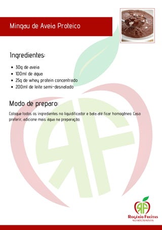 Mingau de Aveia Proteico
Ingredientes:
Modo de preparo:
30g de aveia
100ml de água
25g de whey protein concentrado
200ml de leite semi-desnatado
Coloque todos os ingredientes no liquidificador e bata até ficar homogêneo. Caso
preferir, adicione mais água na preparação.
 