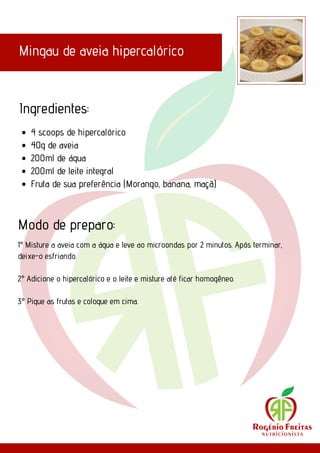 Mingau de aveia hipercalórico
Ingredientes:
Modo de preparo:
4 scoops de hipercalórico
40g de aveia
200ml de água
200ml de leite integral
Fruta de sua preferência (Morango, banana, maçã)
1° Misture a aveia com a água e leve ao microondas por 2 minutos. Após terminar,
deixe-o esfriando.
2° Adicione o hipercalórico e o leite e misture até ficar homogêneo.
3° Pique as frutas e coloque em cima.
 