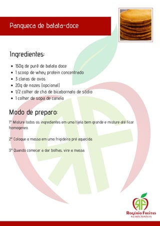 Panqueca de batata-doce
Ingredientes:
Modo de preparo:
150g de purê de batata doce
1 scoop de whey protein concentrado
3 claras de ovos
20g de nozes (opcional)
1/2 colher de chá de bicabornato de sódio
1 colher de sopa de canela
1° Misture todos os ingredientes em uma tijela bem grande e misture até ficar
homogeneo.
2° Coloque a massa em uma frigideira pré aquecida.
3° Quando comecar a dar bolhas, vire a massa.
 