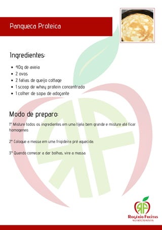 Panqueca Proteica
Ingredientes:
Modo de preparo:
40g de aveia
2 ovos
2 fatias de queijo cottage
1 scoop de whey protein concentrado
1 colher de sopa de adoçante
1° Misture todos os ingredientes em uma tijela bem grande e misture até ficar
homogeneo.
2° Coloque a massa em uma frigideira pré aquecida.
3° Quando comecar a dar bolhas, vire a massa.
 