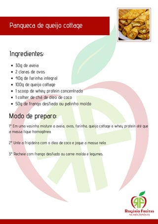 Panqueca de queijo cottage
Ingredientes:
Modo de preparo:
30g de aveia
2 claras de ovos
40g de farinha integral
100g de queijo cottage
1 scoop de whey protein concentrado
1 colher de chá de óleo de coco
50g de frango desfiado ou patinho moído
1° Em uma vasinha misture a aveia, ovos, farinha, queijo cottage e whey protein até que
a massa fique homogênea.
2° Unte a frigideira com o óleo de coco e jogue a massa nela.
3° Recheie com frango desfiado ou carne moída e legumes.
 