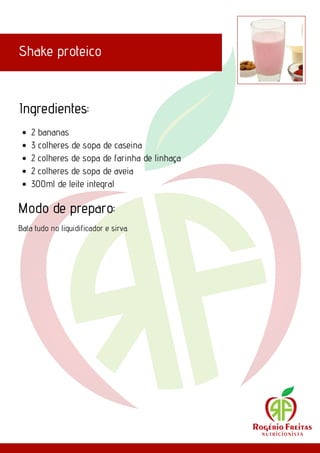 Shake proteico
Ingredientes:
Modo de preparo:
2 bananas
3 colheres de sopa de caseina
2 colheres de sopa de farinha de linhaça
2 colheres de sopa de aveia
300ml de leite integral
Bata tudo no liquidificador e sirva.
 