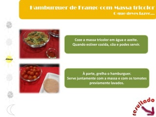 Almoço
Coze a massa tricolor em água e azeite.
Quando estiver cozida, côa e podes servir.
À parte, grelha o hamburguer.
Serve juntamente com a massa e com os tomates
previamente lavados.
Hamburguer de Frango com Massa tricolor
O que deves fazer…
 
