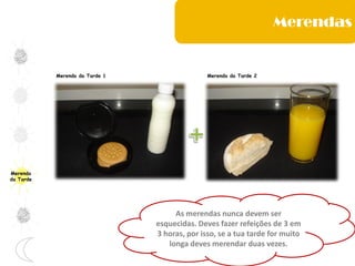 Merenda
da Tarde
Merenda da Tarde 1 Merenda da Tarde 2
Merendas
As merendas nunca devem ser
esquecidas. Deves fazer refeições de 3 em
3 horas, por isso, se a tua tarde for muito
longa deves merendar duas vezes.
 