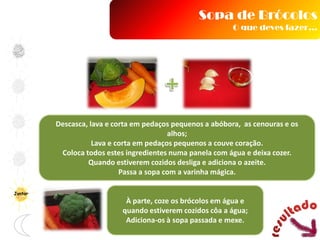 Descasca, lava e corta em pedaços pequenos a abóbora, as cenouras e os
alhos;
Lava e corta em pedaços pequenos a couve coração.
Coloca todos estes ingredientes numa panela com água e deixa cozer.
Quando estiverem cozidos desliga e adiciona o azeite.
Passa a sopa com a varinha mágica.
À parte, coze os brócolos em água e
quando estiverem cozidos côa a água;
Adiciona-os à sopa passada e mexe.
Sopa de Brócolos
O que deves fazer…
Jantar
 
