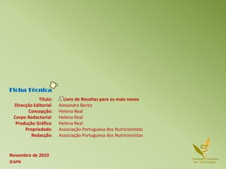 Ficha Técnica
Novembro de 2010
©APN
Título:
Direcção Editorial:
Concepção:
Corpo Redactorial:
Produção Gráfica:
Propriedade:
Redacção:
Livro de Receitas para os mais novos
Alexandra Bento
Helena Real
Helena Real
Helena Real
Associação Portuguesa dos Nutricionistas
Associação Portuguesa dos Nutricionistas
 