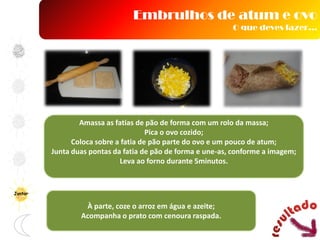 Amassa as fatias de pão de forma com um rolo da massa;
Pica o ovo cozido;
Coloca sobre a fatia de pão parte do ovo e um pouco de atum;
Junta duas pontas da fatia de pão de forma e une-as, conforme a imagem;
Leva ao forno durante 5minutos.
À parte, coze o arroz em água e azeite;
Acompanha o prato com cenoura raspada.
Embrulhos de atum e ovo
O que deves fazer…
Jantar
 