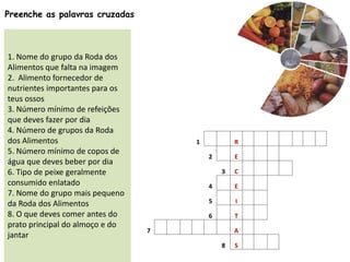 Preenche as palavras cruzadas
1. Nome do grupo da Roda dos
Alimentos que falta na imagem
2. Alimento fornecedor de
nutrientes importantes para os
teus ossos
3. Número mínimo de refeições
que deves fazer por dia
4. Número de grupos da Roda
dos Alimentos
5. Número mínimo de copos de
água que deves beber por dia
6. Tipo de peixe geralmente
consumido enlatado
7. Nome do grupo mais pequeno
da Roda dos Alimentos
8. O que deves comer antes do
prato principal do almoço e do
jantar
1 R
2 E
3 C
4 E
5 I
6 T
7 A
8 S
 