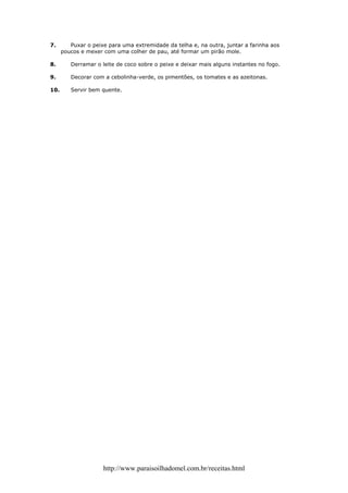 7.       Puxar o peixe para uma extremidade da telha e, na outra, juntar a farinha aos
      poucos e mexer com uma colher de pau, até formar um pirão mole.

8.       Derramar o leite de coco sobre o peixe e deixar mais alguns instantes no fogo.

9.       Decorar com a cebolinha-verde, os pimentões, os tomates e as azeitonas.

10.      Servir bem quente.




                     http://www.paraisoilhadomel.com.br/receitas.html
 