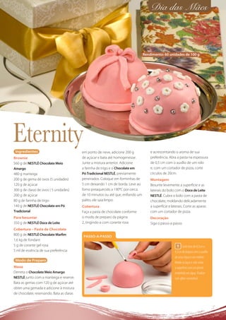 Dia das Mães



                                                                                  Rendimento: 60 unidades de 100 g




Eternity
 Ingredientes                              em ponto de neve, adicione 200 g           e acrescentando o aroma de sua
Brownie                                    de açúcar e bata até homogeneizar.         preferência. Abra a pasta na espessura
560 g de NESTLÉ Chocolate Meio             Junte a mistura anterior. Adicione         de 0,5 cm com o auxílio de um rolo
Amargo                                     a farinha de trigo e o Chocolate em        e, com um cortador de pizza, corte
480 g manteiga                             Pó Tradicional NESTLÉ, previamente         círculos de 20cm.
200 g de gema de ovos (5 unidades)         peneirados. Coloque em forminhas de        Montagem
120 g de açúcar                            5 cm deixando 1 cm de borda. Leve ao       Besunte levemente a superfície e as
300 g de claras de ovos ( 5 unidades)      forno preaquecido a 190ºC por cerca        laterais do bolo com o Doce de Leite
200 g de açúcar                            de 10 minutos ou até que, enﬁando um       NESTLÉ. Cubra o bolo com a pasta de
80 g de farinha de trigo                   palito, ele saia limpo.                    chocolate, moldando delicadamente
140 g de NESTLÉ Chocolate em Pó            Cobertura                                  a superfície e laterais. Corte as aparas
Tradicional                                Faça a pasta de chocolate conforme         com um cortador de pizza.
Para besuntar                              o modo de preparo da página                Decoração
350 g de NESTLÉ Doce de Leite              2, tingindo-a com corante rosa             Siga o passo-a-passo.
Cobertura – Pasta de Chocolate
800 g de NESTLÉ Chocolate Marﬁm             PASSO-A-PASSO
1,6 kg de fondant
5 g de corante gel rosa                                                                                  1 Corte tiras de 0,5cm x
5 ml de essência de sua preferência                                                                    4,5cm de largura com o auxílio
                                                                                                       de uma régua e um estilete.
 Modo de Preparo
                                                                                                       Molde os laços e cole sobre
Massa                                                                                                  a superfície com um pincel
Derreta o Chocolate Meio Amargo                                                                        embebido em água. Finalize
NESTLÉ junto com a manteiga e reserve.                                                                 com gliter comestível.
Bata as gemas com 120 g de açúcar até
obter uma gemada e adicione à mistura
de chocolate, reservando. Bata as claras
 