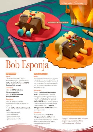 Dia da Criança



                                                             Rendimento: 40 bolos de 60 g




Bob Esponja
 Ingredientes                           Modo de Preparo
                                                                                  PASSO-A-PASSO
Massa                                  Massa
1 receita do mini-bolo Dia dos         Proceda da mesma maneira que o mini-
Namorados (página 2), substituindo o   bolo do Dia dos Namorados (página 2).
NESTLÉ Chocolate Marﬁm por NESTLÉ      Asse a massa em formas quadradas de
Chocolate Meio Amargo                  5cm ou formas retangulares de fundo
Cobertura                              falso (43X2X4cm).
500 g de NESTLÉ Cobertura              Montagem
Hidrogenada ao Leite                   Derreta as Coberturas Hidrogenada
500 g de NESTLÉ Cobertura              NESTLÉ separadamente, conforme
Hidrogenada Marﬁm                      instruções da embalagem e reserve.
Decoração                              Tinja 3⁄4 da Cobertura Hidrogenada
                                       Marﬁm NESTLÉ com o corante amarelo           1 Aplique a decoração feita com a pasta
200 g de pasta de chocolate
(ingredientes e modo de preparo na     e banhe metade do mini-bolo. Banhe         de chocolate tingida sobre os mini-bolos já
página 2)                              a outra metade com a Cobertura             banhados: boca, gravata, braços e pernas do Bob
50 g de NESTLÉ Cobertura Hidrogenada   Hidrogenada ao Leite NESTLÉ. Espere        Esponja. Já os detalhes dos olhos e cílios, faça com
Marﬁm                                  secar novamente.                           a Cobertura Hidrogenada Marﬁm tingida com
5 g de corante amarelo                                                            corante azul e marrom, aplicando com o auxílio de
                                       Decoração
5 g de corante azul                                                               um cone de papel.
                                       Divida o restante da Cobertura
5 g de corante marrom                  Hidrogenada Marﬁm NESTLÉ em 3
5 g de corante vermelho                partes e tinja cada qual com o restante   Dica: para acabamento, utilize pequenas
                                       dos corantes. Utilize na decoração        porções da pasta de chocolate e
                                       conforme o passo-a-passo.                 confeitos de açúcar coloridos
 