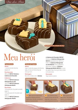 Dia dos Pais




                                                                                  Rendimento: 30 unidades de 55 g




Meu herói
 Ingredientes                       Modo de Preparo
                                                                                    e Cobertura de Chocolate NESTLÉ.
                                                                                    Derreta as Cobertura Hidrogenadas
                                                                                    NESTLÉ separadamente. Banhe os
                                                                                    bolos na Cobertura Hidrogenada
                                                                                    ao Leite NESTLÉ e leve à geladeira
Massa                              Massa                                            para secar. Coloque a Cobertura
1 receita do bolo Eternity         Siga o modo de preparo do Eternity               Hidrogenada Marﬁm NESTLÉ no cone
(página 3)                         (pág. 3). Asse em forminhas de                   de papel e faça riscos por todo o bolo.
Para besuntar                      5cm por 5cm.                                     Leve para secar.
400 g de NESTLÉ Recheio e          Montagem                                         Decoração
Cobertura de Chocolate             Besunte os bolos com o Recheio                   Siga o passo-a-passo
Cobertura
500 g de NESTLÉ Cobertura           PASSO-A-PASSO
Hidrogenada ao Leite
100 g de NESTLÉ Cobertura
Hidrogenada Marﬁm
Decoração
150 g pasta de chocolate amarela
(pág. 2)
150 g de pasta de chocolate azul
(pág. 2)                              1 Molde a pasta de chocolate amarela          2 Faça o colarinho da camisa,        3 Molde a gravata, cole
100 g de NESTLÉ Cobertura
                                    em pequenos retângulos para formar o          umedeça com água a parte que será    sobre a camisa e, logo abaixo do
Hidrogenada Marﬁm
                                    corpo da camisa. Cole sobre o mini-bolo com   colada sobre o corpo da camisa e     colarinho, cole uma bolinha da
                                    gotinhas de chocolate derretido.              assente cuidadosamente sobre esta.   pasta para formar o nó da gravata.
 