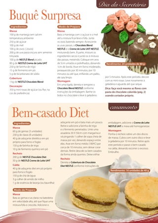 Dia da Secretária
Buquê Surpresa
 Ingredientes                                  Modo de Preparo
Massa                                         Massa
100 g de manteiga sem sal em                  Bata a manteiga com o açúcar e o mel
temperatura ambiente                          até a mistura ﬁcar leve e fofa. Junte
250 g de açúcar                               os ovos batendo sempre. Acrescente
100 g de mel                                  as uvas passas, o Chocolate Blend
100 g de ovos ( 2ovos)                        NESTLÉ e o Creme de Leite UHT NESTLÉ,
200 g de uva passa escura sem semente         misturando bem. À parte, misture os
triturada                                     ingredientes secos e junte-os à mistura
100 g de NESTLÉ Blend picado                  das passas, mexendo. Coloque em aros
80 g de NESTLÉ Creme de Leite UHT             de 5cm untados e polvilhados, deixando       Rendimento: 24 unidades de 80 g
250 g de farinha de trigo                     1cm de borda. Asse em forno moderado,
15 g de fermento em pó                        preaquecido por 30 minutos, por 10
5 g de bicarbonato de sódio                   minutos ou até que, enﬁando um palito,
Cobertura                                     ele saia limpo.                             por 5 minutos. Após este período, decore
1 kg de NESTLÉ Chocolate Blend                Montagem                                    com as mini-rosas. Leve novamente à
                                              Em uma tigela, derreta e tempere o          geladeira e aguarde até que seque.
Decoração
                                              Chocolate Blend NESTLÉ conforme             Dica: faça você mesmo as ﬂores com
350 g mini-rosas de açúcar (ou ﬂor, na
                                              instruções da embalagem. Banhe os           pasta de chocolate colorida (pág. 2)
cor de preferência)
                                              bolos no chocolate e leve à geladeira       usando cortador próprio.



                                                                                              casamento
  Bem-casado Diet
    Ingredientes                                 adoçante em pó e bata mais um pouco.       embalagem, adicione o Creme de Leite
                                                 Retire e adicione a farinha de trigo       NESTLÉ UHT e mexa até homogeneizar.
   Massa
                                                 e o fermento peneirados. Unte uma          Montagem
   60 g de gemas (3 unidades)
                                                 assadeira 30 X 50cm com margarina e        Ponha o recheio sobre um dos discos
   230 g de claras (8 unidades)
                                                 vá pingando 1 colher de sopa cheia de      de massa. Cubra com outro disco e leve
   40 g de adoçante dietético em pó
                                                 massa por vez, deixando espaço entre       à geladeira por 10 minutos. Retire após
   próprio para forno e fogão
                                                 elas. Asse em forno médio (180ºC) por      este período e passe o bem-casado
   150 g de farinha de trigo
                                                 cerca de 10 minutos, sem deixar corar      na calda, deixando escorrer o excesso.
   10 g de fermento químico em pó
                                                 demais. Retire descole os bem casados      Embrulhe.
   Recheio                                       da forma ainda quentes. Deixe esfriar.
   200 g de NESTLÉ Chocolate Diet
                                                 Recheio
   50 g de NESTLÉ Creme de Leite UHT
                                                 Derreta a Cobertura de Chocolate
   Calda                                         Diet NESTLÉ conforme instruções da
   40 g de adoçante diet em pó próprio
                                                                                              Rendimento: 16 unidades de 40 g
   para forno e fogão
   150 g de chá de água
   3 g colher de amido de milho
   1 g de essência de laranja (ou baunilha)

    Modo de Preparo
   Massa
   Bata as gemas e as claras na batedeira
   em velocidade alta, até que ﬁque uma
   mistura fofa e crescida. Adicione o
 