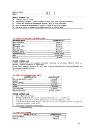 Açúcar Cristal                                 02 gr
Leite                                          01 ml

MODO DE PREPARO
- Limpar a cenoura e picar.
- Bater no liquidificador a cenoura, farinha de trigo, óleo, ovos, açúcar e o fermento.
- Colocar em assadeiras previamente untadas e levar ao forno para assar.
- Misturar todos os ingredientes da cobertura e levar ao fogo para derreter.
- Espalhar pelo bolo assado. Esperar esfriar e cortar na hora de servir.




23. BOLO DE CENOURA COM MARACUJÁ
INGREDIENTES                                             QUANTIDADE *
Farinha de trigo                                            2 xícaras
Beterraba                                                   1 xícara
Maracujá, polpa                                             1 xícara
Erva doce                                                 1 colher (chá)
Leite (quente)                                              1 xícara
Cenoura ralada                                              1 xícara
Fermento em pó                                           2 colher (sopa)
Ovo                                                        5 unidades
Açúcar                                                      2 xícaras

MODO DE PREPARO
- Bater na batedeira os ovos, açúcar, maracujá, a cenoura e a beterraba. Adicionar o leite e a
farinha e misturar bem todos os ingredientes.
- Por último colocar o fermento e a erva doce. Colocar para assar em forno pré-aquecido por
aproximadamente 40 minutos
Receita da preparação



24. BOLO DE LARANJA COM CASCA
                INGREDIENTES                      QUANTIDADE *
Laranja grande com casca                             1 unidade
Açúcar                                               2 xícaras
Farinha de trigo                                    2 xícaras
Óleo                                                 1 xícara
Ovos                                                2 unidades
Sal (se quiser)                                      1 pitada
Fermento em pó                                    1 colher (sopa)

MODO DE PREPARO
- Lave e higienize a laranja.
- Corte em pedaços (retire o centro e as sementes), coloque-a no liquidificador.
- Quando a laranja estiver desfeita, adicione os ovos inteiros, o açúcar e o óleo.
- Quando estiver bem batido, despeje a mistura em uma tigela. E adicione a farinha de trigo com
  o fermento. Bata ate formar bolhas.
- Coloque em uma forma untada e asse.
         * Receita da preparação



25. BOLO DE LARANJA
               INGREDIENTES                            QUANTIDADE *
Suco da laranja                                          1 xícara
Açúcar                                                   2 xícaras


                                                                                          10
 