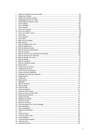 1.    Abóbora moranga com carne moída......................................................................................... .03
2.    Acelga com tomate......................................................................................................................03
3.    Alface com tomate e cebola...................................................................................................... .03
4.    Almôndegas bovina ao molho.....................................................................................................03
5.    Almôndegas de soja ao molho....................................................................................................04
6.    Arroz à grega..............................................................................................................................04
7.    Arroz carreteiro...........................................................................................................................04
8.    Arroz colorido..............................................................................................................................05
9.    Arroz com cenoura.................................................................................................................... .05
10.   Arroz com galinha...................................................................................................................... .05
11.   Arroz com milho e carne............................................................................................................ 06
12.   Arroz doce................................................................................................................................. 06
13.   Arroz especial.............................................................................................................................06
14.   Arroz latino..................................................................................................................................07
15.   Bolo cuca com geléia..................................................................................................................07
16.   Bolo colorido...............................................................................................................................07
17.   Bolo de abóbora com coco.........................................................................................................08
18.   Bolo de batata doce....................................................................................................................08
19.   Bolo de banana e aveia..............................................................................................................09
20.   Bolo de banana caramelizada....................................................................................................09
21.   Bolo de cenoura.........................................................................................................................09
22.   Bolo de cenoura com cobertura de chocolate............................................................................09
23.   Bolo de cenoura com maracujá .................................................................................................10
24.   Bolo de laranja com casca..........................................................................................................10
25.   Bolo de laranja............................................................................................................................10
26.   Bolo de mandioca.......................................................................................................................10
27.   Bolo de mandioca cozida............................................................................................................11
28.   Bolo nutritivo...............................................................................................................................11
29.   Canjica com amendoim..............................................................................................................12
30.   Canjiquinha de porco.................................................................................................................12
31.   Carne moída à portuguesa........................................................................................................12
32.   Carne moída com legumes........................................................................................................13
33.   Empadão de frango com legumes.............................................................................................13
34.   Feijão tropeiro............................................................................................................................14
35.   Farofa rica..................................................................................................................................14
36.   Macarronese..............................................................................................................................14
37.   Mangulão ..................................................................................................................................15
38.   Pão de mandioca .....................................................................................................................15
39.   Pão de queijo............................................................................................................................15
40.   Pudim de pão............................................................................................................................16
41.   Purê de Legumes.....................................................................................................................16
42.   Risoto de carne suína...............................................................................................................16
43.   Risoto de carne moída e PST....................................................................................................17
44.   Rosquinha de banana...............................................................................................................17
45.   Salada de frutas........................................................................................................................17
46.   Salpicão de repolho..................................................................................................................18
47.   Sopa de inhame........................................................................................................................18
48.   Sopa de mandioca....................................................................................................................18
49.   Suco de abacaxi com couve manteiga.....................................................................................18
50.   Suco alternativo........................................................................................................................19
51.   Suco energizante......................................................................................................................19
52.   Talharim à bolonhesa...............................................................................................................19
53.   Tutu...........................................................................................................................................20
54.   Torta de frango..........................................................................................................................20
55.   Torta de carne moída................................................................................................................20
56.   Torta madalena..........................................................................................................................21
57.   Torta de frango especial............................................................................................................22
58.   Torta de arroz............................................................................................................................22
59.   Vitamina de frutas......................................................................................................................23


                                                                                                                                                          2
 