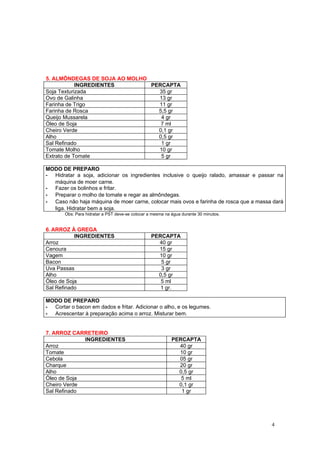 5. ALMÔNDEGAS DE SOJA AO MOLHO
            INGREDIENTES       PERCAPTA
Soja Texturizada                 35 gr
Ovo de Galinha                   13 gr
Farinha de Trigo                 11 gr
Farinha de Rosca                 5,5 gr
Queijo Mussarela                  4 gr
Óleo de Soja                      7 ml
Cheiro Verde                     0,1 gr
Alho                             0,5 gr
Sal Refinado                      1 gr
Tomate Molho                     10 gr
Extrato de Tomate                 5 gr

MODO DE PREPARO
- Hidratar a soja, adicionar os ingredientes inclusive o queijo ralado, amassar e passar na
  máquina de moer carne.
- Fazer os bolinhos e fritar.
- Preparar o molho de tomate e regar as almôndegas.
- Caso não haja máquina de moer carne, colocar mais ovos e farinha de rosca que a massa dará
  liga. Hidratar bem a soja.
       Obs: Para hidratar a PST deve-se colocar a mesma na água durante 30 minutos.


6. ARROZ À GREGA
           INGREDIENTES                          PERCAPTA
Arroz                                              40 gr
Cenoura                                            15 gr
Vagem                                              10 gr
Bacon                                               5 gr
Uva Passas                                          3 gr
Alho                                               0,5 gr
Óleo de Soja                                        5 ml
Sal Refinado                                        1 gr.

MODO DE PREPARO
- Cortar o bacon em dados e fritar. Adicionar o alho, e os legumes.
- Acrescentar à preparação acima o arroz. Misturar bem.


7. ARROZ CARRETEIRO
             INGREDIENTES                                  PERCAPTA
Arroz                                                        40 gr
Tomate                                                       10 gr
Cebola                                                       05 gr
Charque                                                      20 gr
Alho                                                         0,5 gr
Óleo de Soja                                                  5 ml
Cheiro Verde                                                 0,1 gr
Sal Refinado                                                  1 gr




                                                                                       4
 