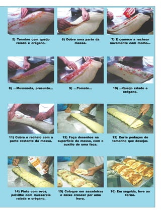 5) Termine com queijo          6) Dobre uma parte da       7) E comece a rechear
     ralado e orégano.                  massa.              novamente com molho...




8) ...Mussarela, presunto...         9) ...Tomate...         10) ...Queijo ralado e
                                                                    orégano.




11) Cubra o recheio com a        12) Faça desenhos na        13) Corte pedaços do
parte restante da massa.       superfície da massa, com o    tamanho que desejar.
                                  auxílio de uma faca.




   14) Pinte com ovos,         15) Coloque em assadeiras    16) Em seguida, leve ao
 polvilhe com mussarela         e deixe crescer por uma             forno.
    ralada e orégano.                    hora.
 