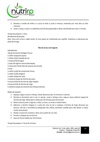 Nutrirp | Av. 9 de Julho, 980, sala 36
Centro – Ribeirão Preto/SP
E-mail: nutrijrrp@gmail.com.br
10
3. Dissolva o amido de milho e o curry no leite e junte à mistura, mexendo por mais dois ou três
minutos;
4. Junte a maçã, a salsa e a cebolinha ao final da preparação e deixe cozinhando por mais 1 minuto.
Tempo de preparo: 1 hora
Rendimento:8 porções
Dica: Sirva com arroz e salda verde. O curry pode ser substituído por açafrão. Substitua a sobrecoxa por
peito de frango.
Pão de ervas com iogurte
Ingredientes:
15g de fermento biológico fresco
1 colher (sopa) de açúcar
1 colher (chá) nivelada de sal
1 xícara (chá) de água
1 copo de iogurte natural desnatado
½ xícara de chá de óleo de soja (ou de canola)
2 ovos
1 colher (café) de manjericão fresco
1 colher (café) orégano
1 colher (sopa) de salsa
2 colheres (sopa) de farinha de aveia
½ xícara (chá) de farinha de trigo integral
4 xícaras (chá) de farinha de trigo
2 colheres (sopa) de semente de linhaça (inteiras)
Modo de preparo:
1. Aqueça a água e junte a linhaça. Deixe descansar por 15 minutos e reserve;
2. Dissolva o fermento com o sal e o açúcar. Junte a linhaça com a água e duas colheres (sopa) de
farinha de trigo. Mexa bem e deixe por 30 minutos para fermentar;
3. Nesta mistura junte o iogurte, o óleo, os ovos, as ervas e misture bem;
4. Adicione a farinha integral e a aveia de uma só vez e coloque a farinha de trigo (branca) aos
poucos, até dar a consistência (desgrudar das mãos), tomando cuidado para não deixar a massa
muito consistente;
5. Divida a massa em 2 partes e abra com auxílio de um rolo;
6. Enrole e coloque em um forma;
7. Asse em forno médio por 30 minutos.
Tempo de preparo: 1 hora 45 minutos
 