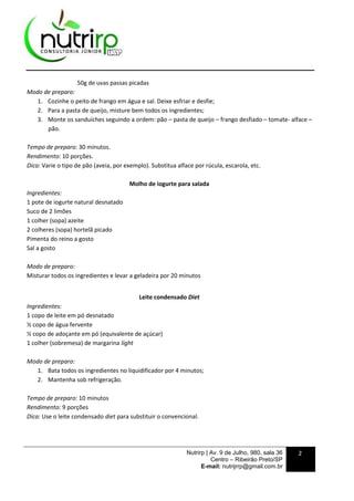 Nutrirp | Av. 9 de Julho, 980, sala 36
Centro – Ribeirão Preto/SP
E-mail: nutrijrrp@gmail.com.br
2
50g de uvas passas picadas
Modo de preparo:
1. Cozinhe o peito de frango em água e sal. Deixe esfriar e desfie;
2. Para a pasta de queijo, misture bem todos os ingredientes;
3. Monte os sanduíches seguindo a ordem: pão – pasta de queijo – frango desfiado – tomate- alface –
pão.
Tempo de preparo: 30 minutos.
Rendimento: 10 porções.
Dica: Varie o tipo de pão (aveia, por exemplo). Substitua alface por rúcula, escarola, etc.
Molho de iogurte para salada
Ingredientes:
1 pote de iogurte natural desnatado
Suco de 2 limões
1 colher (sopa) azeite
2 colheres (sopa) hortelã picado
Pimenta do reino a gosto
Sal a gosto
Modo de preparo:
Misturar todos os ingredientes e levar a geladeira por 20 minutos
Leite condensado Diet
Ingredientes:
1 copo de leite em pó desnatado
½ copo de água fervente
½ copo de adoçante em pó (equivalente de açúcar)
1 colher (sobremesa) de margarina light
Modo de preparo:
1. Bata todos os ingredientes no liquidificador por 4 minutos;
2. Mantenha sob refrigeração.
Tempo de preparo: 10 minutos
Rendimento: 9 porções
Dica: Use o leite condensado diet para substituir o convencional.
 