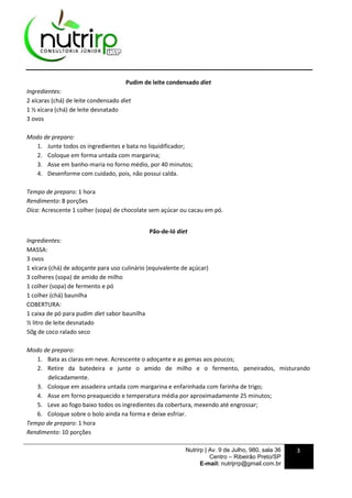 Nutrirp | Av. 9 de Julho, 980, sala 36
Centro – Ribeirão Preto/SP
E-mail: nutrijrrp@gmail.com.br
3
Pudim de leite condensado diet
Ingredientes:
2 xícaras (chá) de leite condensado diet
1 ½ xícara (chá) de leite desnatado
3 ovos
Modo de preparo:
1. Junte todos os ingredientes e bata no liquidificador;
2. Coloque em forma untada com margarina;
3. Asse em banho-maria no forno médio, por 40 minutos;
4. Desenforme com cuidado, pois, não possui calda.
Tempo de preparo: 1 hora
Rendimento: 8 porções
Dica: Acrescente 1 colher (sopa) de chocolate sem açúcar ou cacau em pó.
Pão-de-ló diet
Ingredientes:
MASSA:
3 ovos
1 xícara (chá) de adoçante para uso culinário (equivalente de açúcar)
3 colheres (sopa) de amido de milho
1 colher (sopa) de fermento e pó
1 colher (chá) baunilha
COBERTURA:
1 caixa de pó para pudim diet sabor baunilha
½ litro de leite desnatado
50g de coco ralado seco
Modo de preparo:
1. Bata as claras em neve. Acrescente o adoçante e as gemas aos poucos;
2. Retire da batedeira e junte o amido de milho e o fermento, peneirados, misturando
delicadamente.
3. Coloque em assadeira untada com margarina e enfarinhada com farinha de trigo;
4. Asse em forno preaquecido e temperatura média por aproximadamente 25 minutos;
5. Leve ao fogo baixo todos os ingredientes da cobertura, mexendo até engrossar;
6. Coloque sobre o bolo ainda na forma e deixe esfriar.
Tempo de preparo: 1 hora
Rendimento: 10 porções
 