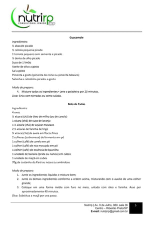 Nutrirp | Av. 9 de Julho, 980, sala 36
Centro – Ribeirão Preto/SP
E-mail: nutrijrrp@gmail.com.br
5
Guacamole
Ingredientes:
½ abacate picado
½ cebola pequena picada
1 tomate pequeno sem semente e picado
½ dente de alho picado
Suco de 1 limão
Azeite de oliva a gosto
Sal a gosto
Pimenta a gosto (pimenta do reino ou pimenta tabasco)
Salsinha e cebolinha picados a gosto
Modo de preparo:
4. Misture todos os ingredientes> Leve a geladeira por 20 minutos.
Dica: Sirva com torradas ou como salada.
Bolo de frutas
Ingredientes:
4 ovos
½ xícara (chá) de óleo de milho (ou de canola)
1 xícara (chá) de suco de laranja
1 ½ xícara (chá) de açúcar mascavo
2 ½ xícaras de farinha de trigo
½ xícara (chá) de aveia em flocos finos
2 colheres (sobremesa) de fermento em pó
1 colher (café) de canela em pó
1 colher (café) de noz moscada em pó
1 colher (café) de essência de baunilha
1 unidade de banana (prata ou nanica) em cubos
1 unidade de maçã em cubos
70g de castanha do Pará ou nozes ou amêndoas
Modo de preparo:
1. Junte os ingredientes líquidos e misture bem;
2. Junte os demais ingredientes conforme a ordem acima, misturando com o auxílio de uma colher
grande;
3. Coloque em uma forma média com furo no meio, untada com óleo e farinha. Asse por
aproximadamente 40 minutos.
Dica: Substitua a maçã por uva passa.
 