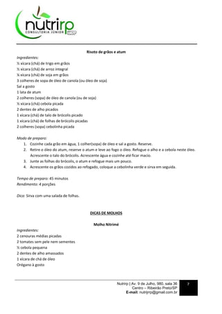 Nutrirp | Av. 9 de Julho, 980, sala 36
Centro – Ribeirão Preto/SP
E-mail: nutrijrrp@gmail.com.br
7
Risoto de grãos e atum
Ingredientes:
½ xícara (chá) de trigo em grãos
½ xícara (chá) de arroz integral
¼ xícara (chá) de soja em grãos
3 colheres de sopa de óleo de canola (ou óleo de soja)
Sal a gosto
1 lata de atum
2 colheres (sopa) de óleo de canola (ou de soja)
½ xícara (chá) cebola picada
2 dentes de alho picados
1 xícara (chá) de talo de brócolis picado
1 xícara (chá) de folhas de brócolis picadas
2 colheres (sopa) cebolinha picada
Modo de preparo:
1. Cozinhe cada grão em água, 1 colher(sopa) de óleo e sal a gosto. Reserve.
2. Retire o óleo do atum, reserve o atum e leve ao fogo o óleo. Refogue o alho e a cebola neste óleo.
Acrescente o talo do brócolis. Acrescente água e cozinhe até ficar macio.
3. Junte as folhas do brócolis, o atum e refogue mais um pouco.
4. Acrescente os grãos cozidos ao refogado, coloque a cebolinha verde e sirva em seguida.
Tempo de preparo: 45 minutos
Rendimento: 4 porções
Dica: Sirva com uma salada de folhas.
DICAS DE MOLHOS
Molho Nitrimé
Ingredientes:
2 cenouras médias picadas
2 tomates sem pele nem sementes
½ cebola pequena
2 dentes de alho amassados
1 xícara de chá de óleo
Orégano à gosto
 