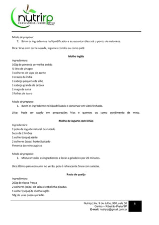 Nutrirp | Av. 9 de Julho, 980, sala 36
Centro – Ribeirão Preto/SP
E-mail: nutrijrrp@gmail.com.br
8
Modo de preparo:
7. Bater os ingredientes no liquidificador e acrescentar óleo até o ponto de maionese.
Dica: Sirva com carne assada, legumes cozidos ou como patê
Molho Inglês
Ingredientes:
100g de pimenta vermelha ardida
½ litro de vinagre
3 colheres de sopa de azeite
4 cravos da índia
1 cabeça pequena de alho
1 cabeça grande de cebola
1 maço de salsa
3 folhas de louro
Modo de preparo:
1. Bater os ingrediente no liquidificados e conservar em vidro fechado.
Dica: Pode ser usado em preparações frias e quentes ou como condimento de mesa.
Molho de iogurte com limão
Ingredientes:
1 pote de iogurte natural desnatado
Suco de 2 limões
1 colher (sopa) azeite
2 colheres (sopa) hortelã picado
Pimenta do reino a gosto
Modo de preparo:
1. Misturar todos os ingredientes e levar a geladeira por 20 minutos.
Dica:Ótimo para consumir no verão, pois é refrescante.Sirva com saladas.
Pasta de queijo
Ingredientes:
200g de ricota fresca
2 colheres (sopa) de salsa e cebolinha picadas
1 colher (sopa) de molho inglês
50g de uvas passas picadas
 