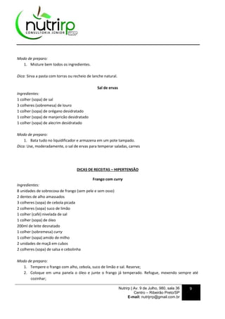 Nutrirp | Av. 9 de Julho, 980, sala 36
Centro – Ribeirão Preto/SP
E-mail: nutrijrrp@gmail.com.br
9
Modo de preparo:
1. Misture bem todos os ingredientes.
Dica: Sirva a pasta com torras ou recheio de lanche natural.
Sal de ervas
Ingredientes:
1 colher (sopa) de sal
3 colheres (sobremesa) de louro
1 colher (sopa) de orégano desidratado
1 colher (sopa) de manjericão desidratado
1 colher (sopa) de alecrim desidratado
Modo de preparo:
1. Bata tudo no liquidificador e armazena em um pote tampado.
Dica: Use, moderadamente, o sal de ervas para temperar saladas, carnes
DICAS DE RECEITAS – HIPERTENSÃO
Frango com curry
Ingredientes:
8 unidades de sobrecoxa de frango (sem pele e sem osso)
2 dentes de alho amassados
3 colheres (sopa) de cebola picada
2 colheres (sopa) suco de limão
1 colher (café) nivelada de sal
1 colher (sopa) de óleo
200ml de leite desnatado
1 colher (sobremesa) curry
1 colher (sopa) amido de milho
2 unidades de maçã em cubos
2 colheres (sopa) de salsa e cebolinha
Modo de preparo:
1. Tempere o frango com alho, cebola, suco de limão e sal. Reserve;
2. Coloque em uma panela o óleo e junte o frango já temperado. Refogue, mexendo sempre até
cozinhar;
 