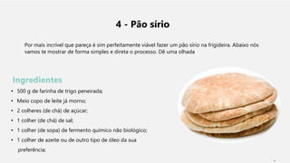 4 - Pão sírio
Por mais incrível que pareça é sim perfeitamente viável fazer um pão sírio na frigideira. Abaixo nós
vamos te mostrar de forma simples e direta o processo. Dê uma olhada
Ingredientes
• 500 g de farinha de trigo peneirada;
• Meio copo de leite já morno;
• 2 colheres (de chá) de açúcar;
• 1 colher (de chá) de sal;
• 1 colher (de sopa) de fermento químico não biológico;
• 1 colher de azeite ou de outro tipo de óleo da sua
preferência;
1
 