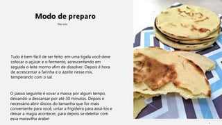 Modo de preparo
Pão sírio
Tudo é bem fácil de ser feito: em uma tigela você deve
colocar o açúcar e o fermento, acrescentando em
seguida o leite morno afim de dissolver. Depois é hora
de acrescentar a farinha e o azeite nesse mix,
temperando com o sal.
O passo seguinte é sovar a massa por algum tempo,
deixando-a descansar por até 30 minutos. Depois é
necessário abrir discos do tamanho que for mais
conveniente para você, untar a frigideira para assá-los e
deixar a magia acontecer, para depois se deleitar com
essa maravilha árabe!
1
 