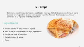 5 - Crepe
Se tem uma receitinha que é cheia de possibilidades é o crepe. É difícil não achar uma forma de usar o
que você tem na geladeira para ser recheio dessa massinha. Abaixo te daremos algumas dicas de
como fazê-lo na frigideira, então fique de olho!
Ingredientes
• 1 xícara (de chá) de leite, animal ou vegetal;
• Meia xícara (de chá) de farinha de trigo, já peneirada;
• 1 colher (de sopa) de manteiga;
• 1 pitada de sal e de açúcar;
• 1 ovo;
1
 