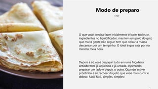 Modo de preparo
Crepe
O que você precisa fazer inicialmente é bater todos os
ingredientes no liquidificador, mas tem um pulo do gato
que muita gente não segue: tem que deixar a massa
descansar por um tempinho. O ideal é que seja por no
mínimo meia hora.
Depois é só você despejar tudo em uma frigideira
antiaderente já aquecida e já untada, esperando
preparar um lado e depois o outro. Quando estiver
prontinho é só rechear do jeito que você mais curtir e
dobrar. Fácil, fácil, simples, simples!
1
 