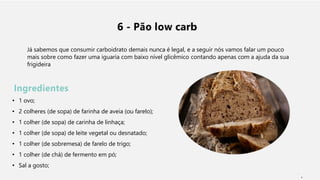 6 - Pão low carb
Já sabemos que consumir carboidrato demais nunca é legal, e a seguir nós vamos falar um pouco
mais sobre como fazer uma iguaria com baixo nível glicêmico contando apenas com a ajuda da sua
frigideira
Ingredientes
• 1 ovo;
• 2 colheres (de sopa) de farinha de aveia (ou farelo);
• 1 colher (de sopa) de carinha de linhaça;
• 1 colher (de sopa) de leite vegetal ou desnatado;
• 1 colher (de sobremesa) de farelo de trigo;
• 1 colher (de chá) de fermento em pó;
• Sal a gosto;
1
 