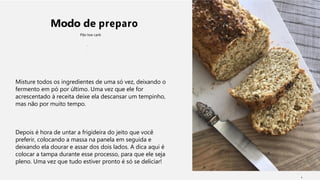 Modo de preparo
Pão low carb
Misture todos os ingredientes de uma só vez, deixando o
fermento em pó por último. Uma vez que ele for
acrescentado à receita deixe ela descansar um tempinho,
mas não por muito tempo.
Depois é hora de untar a frigideira do jeito que você
preferir, colocando a massa na panela em seguida e
deixando ela dourar e assar dos dois lados. A dica aqui é
colocar a tampa durante esse processo, para que ele seja
pleno. Uma vez que tudo estiver pronto é só se deliciar!
1
 