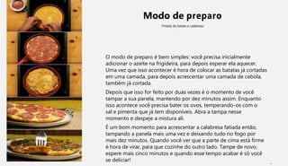 Modo de preparo
Fritada de batata e calabresa
O modo de preparo é bem simples: você precisa inicialmente
adicionar o azeite na frigideira, para depois esperar ela aquecer.
Uma vez que isso acontecer é hora de colocar as batatas já cortadas
em uma camada, para depois acrescentar uma camada de cebola,
também já cortada.
Depois que isso for feito por duas vezes é o momento de você
tampar a sua panela, mantendo por dez minutos assim. Enquanto
isso acontece você precisa bater os ovos, temperando-os com o
sal e pimenta que já tem disponíveis. Abra a tampa nesse
momento e despeje a mistura ali.
É um bom momento para acrescentar a calabresa fatiada então,
tampando a panela mais uma vez e deixando tudo no fogo por
mais dez minutos. Quando você ver que a parte de cima está firme
é hora de virar, para que cozinhe do outro lado. Tampe de novo,
espere mais cinco minutos e quando esse tempo acabar é só você
se deliciar!
1
 