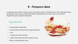 8 - Panqueca doce
A panqueca doce é bem vinda em vários momentos do dia, a verdade é essa, mas muita gente não a
faz achando que é super complicada! Mentira, especialmente se você contar com uma boa
frigideirinha para te ajudar! Veja abaixo
Ingredientes
• 1 lata de leite condensado;
• 2 xícaras (de chá) de farinha de trigo peneirada;
• 1 ovo;
• 1 caixinha de creme de leite;
• 1 colher (de sobremesa) de fermento em pó;
• Óleo ou manteiga para untar;
1
 