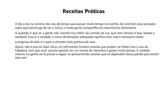 Receitas Práticas
O dia a dia na correria não nos dá tempo para passar muito tempo na cozinha. Se você tem essa sensação
saiba que está longe de ser o único, e muita gente compartilha do mesmíssimo sentimento.
A questão é que se a gente não cozinha fica refém da comida da rua, que nem sempre é boa, barata e
saudável. Essa é a verdade, e como alimentação adequada significa mais vida é necessário botar
a preguiça de lado e ir para o cômodo mais gostoso da casa.
Agora, não é preciso fazer disso um sofrimento! Existem receitas que podem ser feitas com o uso da
frigideira, sem que você precise apostar em um monte de utensílios e gastar muito tempo. É verdade
mesmo e a gente vai te provar a seguir, te apresentando receitas que só dependem dessa panela para existir!
Vem ver!
 