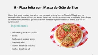 9 - Pizza feita com Massa de Grão de Bico
Quem diria que é possível fazer pizza com massa de grão de bico na frigideira! Mas é, sim, e o
resultado além de maravilhoso em termos de sabor é também em termos de praticidade. Se você quer
se deleitar com uma massa gostosinha e bem recheada veja as nossas dicas abaixo, que vão te
surpreender!
Ingredientes
• 1 xícara de grão de bico cozido;
• 2 ovos;
• 2 colheres de sopa de azeite;
• 1 dente de alho;
• 1 colher de café de cúrcuma;
• 1 colher de café de sal;
2
 