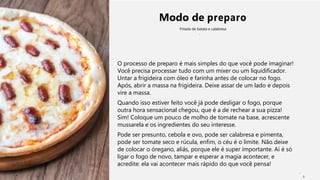 Modo de preparo
Fritada de batata e calabresa
O processo de preparo é mais simples do que você pode imaginar!
Você precisa processar tudo com um mixer ou um liquidificador.
Untar a frigideira com óleo e farinha antes de colocar no fogo.
Após, abrir a massa na frigideira. Deixe assar de um lado e depois
vire a massa.
Quando isso estiver feito você já pode desligar o fogo, porque
outra hora sensacional chegou, que é a de rechear a sua pizza!
Sim! Coloque um pouco de molho de tomate na base, acrescente
mussarela e os ingredientes do seu interesse.
Pode ser presunto, cebola e ovo, pode ser calabresa e pimenta,
pode ser tomate seco e rúcula, enfim, o céu é o limite. Não deixe
de colocar o óregano, aliás, porque ele é super importante. Aí é só
ligar o fogo de novo, tampar e esperar a magia acontecer, e
acredite: ela vai acontecer mais rápido do que você pensa!
2
 