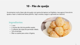 10 - Pão de queijo
Já ensinamos você a fazer pão de queijo com goma de tapioca na frigideira, mas agora é hora de te
ajudar a fazer o tradicional desse jeitinho. Veja a receita a seguir e aproveite ao máximo!
Ingredientes
• 1 ovo;
• 2 xícaras (de chá) de polvilho azedo;
• 2 colheres (de sopa) de parmesão ralado;
• 150 ml de leite;
• Óleo ou azeite para untar a frigeira;
2
 