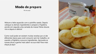 Modo de preparo
Pão de queijo
Misture o leite aquecido com o polvilho azedo. Depois
coloque os demais ingredientes e prepare a frigideira,
pondo em seguida uma camada da massa! Deixe dourar,
vire e depois e delicie!
Como você pode ver existem muitas receitas por aí (de
diferentes tipos) para você consumir sem ter trabalho, só
usando a frigideira e poucos ingredientes. Aproveite as
nossas dicas e ganhe mais sabor na sua vida! Para mais
clique já aqui!
 