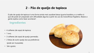 2 - Pão de queijo de tapioca
O pão de queijo de tapioca é uma forma ainda mais saudável dessa iguaria brasileira, e o melhor é
que ele pode ser preparado sem dificuldade alguma a partir do uso da maravilhosa frigideira. Abaixo a
gente explica como fazer acontecer!
Ingredientes
• 4 colheres (de sopa) de tapioca;
• 1 ovo;
• 3 colheres (de sopa) de queijo parmesão;
• 2 fatias de outro queijo da sua preferência
(pode ser mussarela);
• Sal a gosto;
6
 