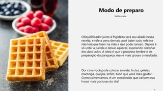 Modo de preparo
Waffle simples
Oliquidificador junto à frigideira será seu aliado nessa
receita, e vale a pena demais você bater tudo nele (se
não terá que fazer na mão e isso pode cansar). Depois é
só untar a panela e deixar aquecer, esperando cozinhar
dos dois lados. A ideia é que o processo lembre o de
preparação da panqueca, mas é mais grosso o resultado.
Oor cima você pode colocar sorvete, frutas, geleias,
manteiga, queijos, enfim, tudo que você mais gostar!
Como comentamos, é um combinado que vai bem nas
horas mais gostosas do dia!
9
 