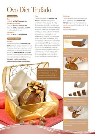Ovo Diet Trufado
 Ingredientes                              Ovo                                       Truﬁnhas
Ovo                                        Derreta e tempere o Chocolate Diet        Com o restante do recheio faça trufas
1,5 kg de NESTLÉ Chocolate Diet            NESTLÉ conforme instruções da             de 15 g e banhe em Chocolate Diet
Recheio e truﬁnhas                         embalagem. Reserve cerca de 500 g         NESTLÉ temperado. Recheie os ovos
1,5 kg de NESTLÉ Chocolate Diet            do chocolate derretido e temperado e      com os bombons (10 bombons de 20 g).
750 g de NESTLÉ Creme de Leite UHT         despeje o restante em formas para ovo     Decoração
15 g de essência de rum                    de páscoa. Sobre um recipiente, vire as   Veja no passo-a-passo
Decoração                                  formas para baixo, batendo levemente
500 g de NESTLÉ Chocolate Diet             para escorrer o excesso. Leve-as à
                                           geladeira por cerca de 5 minutos para      PASSO-A-PASSO
 Modo de Preparo                           secar o chocolate, retirando-as após
Recheio                                    esse período. Coloque uma camada do
Leve ao microondas o Chocolate Diet        recheio (cerca de 100 g) em cada uma
NESTLÉ picado, em potência média por       das metades, deixando um espaço livre
2 minutos. Mexa bem e leve por mais 2      de 1cm de borda. Despeje parte do
minutos até o completo derretimento.       chocolate reservado, preenchendo até         1 Com o auxílio de uma espátula, passe o
Misture o Creme de Leite NESTLÉ UHT,       as bordas. Leve as formas à geladeira.     Chocolate NESTLÉ Diet derretido e temperado sobre o
adicione a essência de rum e misture até   Os ovos estarão prontos quando os          transfer para chocolate.
homogeneizar. Espere esfriar e reserve.    fundos das formas estiverem opacos.
Dica: Varie o sabor, trocando as
essências, como cereja, conhaque etc.




                                                 Rendimento: 5 ovos de 700g
                                                                                        2 Com o chocolate ainda úmido, aplique a
                                                 com 10 bombons de recheio
                                                 Preço por unidade: R$ 12, 03         faixa com o transfer sobre a casca. Leve à geladeira
                                                 Preço total da receita: R$ 60, 18    para secar por cerca de 2 minutos e só então retire o
                                                                                      plástico protetor.




                                                                                        3 Para fazer as dobras do laço é preciso que as
                                                                                      faixas do transfer estejam com o chocolate ainda
                                                                                      úmido, pois ao secarem manterão a forma desejada.




                                                                                        4 Com a ajuda de um cone de papel manteiga,
                                                                                      agora é só colar as laçadas no ovo com gotinhas de
                                                                                      chocolate derretido.

                                                                                                                                              55
 